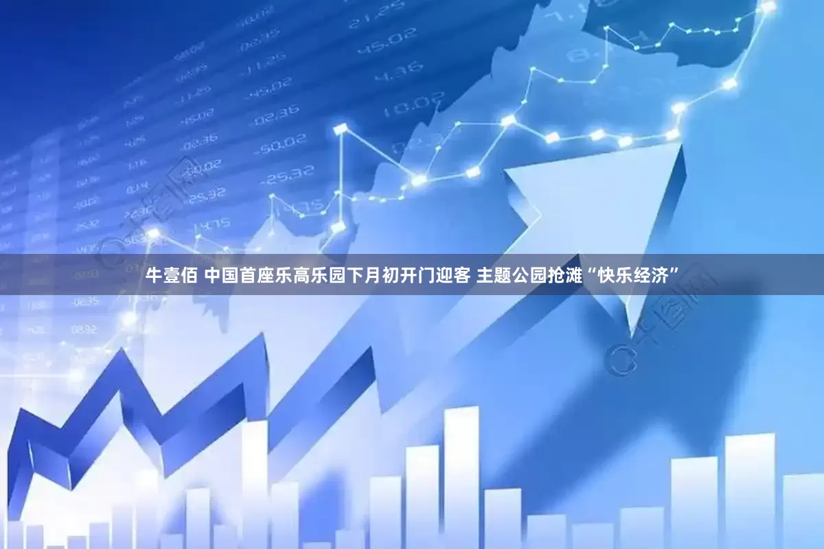 牛壹佰 中国首座乐高乐园下月初开门迎客 主题公园抢滩“快乐经济”
