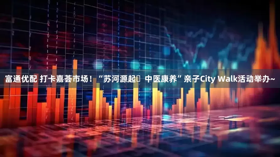 富通优配 打卡嘉荟市场！“苏河源起・中医康养”亲子City Walk活动举办~