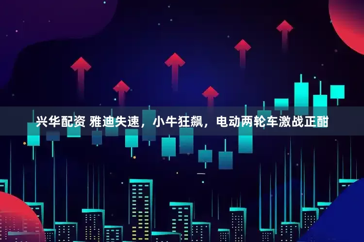 兴华配资 雅迪失速，小牛狂飙，电动两轮车激战正酣