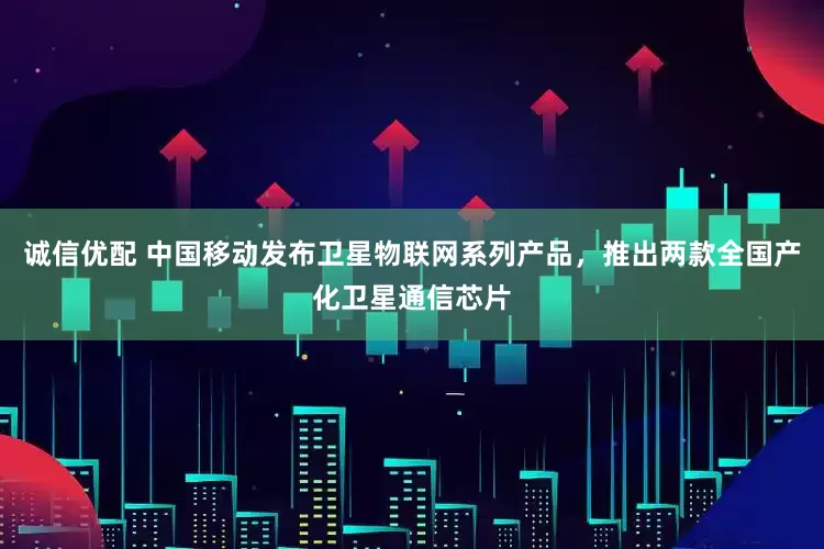 诚信优配 中国移动发布卫星物联网系列产品，推出两款全国产化卫星通信芯片