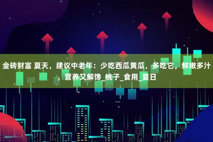 金砖财富 夏天，建议中老年：少吃西瓜黄瓜，多吃它，鲜嫩多汁，营养又解馋_桃子_食用_夏日