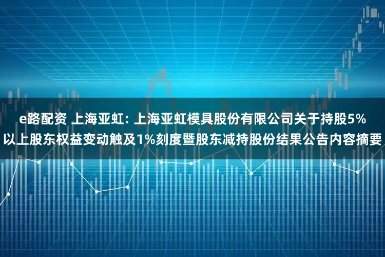 e路配资 上海亚虹: 上海亚虹模具股份有限公司关于持股5%以上股东权益变动触及1%刻度暨股东减持股份结果公告内容摘要