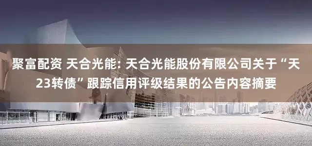 聚富配资 天合光能: 天合光能股份有限公司关于“天23转债”跟踪信用评级结果的公告内容摘要