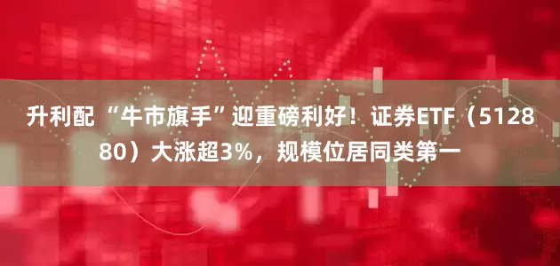 升利配 “牛市旗手”迎重磅利好！证券ETF（512880）大涨超3%，规模位居同类第一