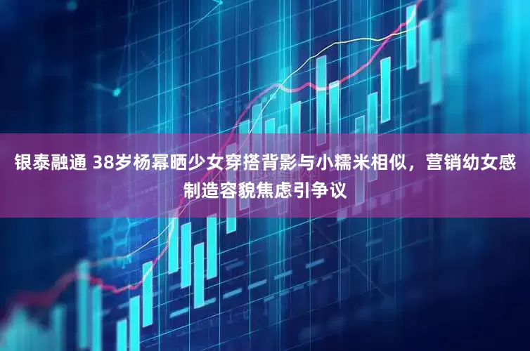 银泰融通 38岁杨幂晒少女穿搭背影与小糯米相似，营销幼女感制造容貌焦虑引争议