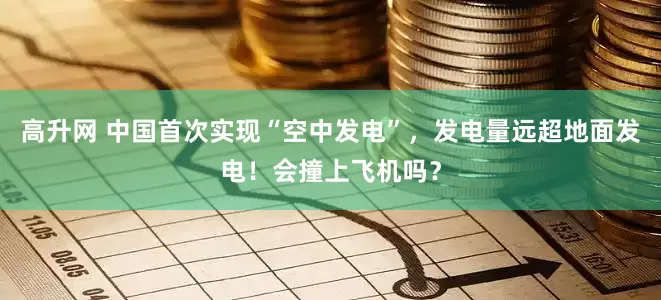 高升网 中国首次实现“空中发电”，发电量远超地面发电！会撞上飞机吗？