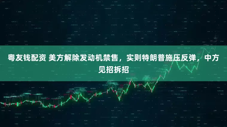 粤友钱配资 美方解除发动机禁售，实则特朗普施压反弹，中方见招拆招