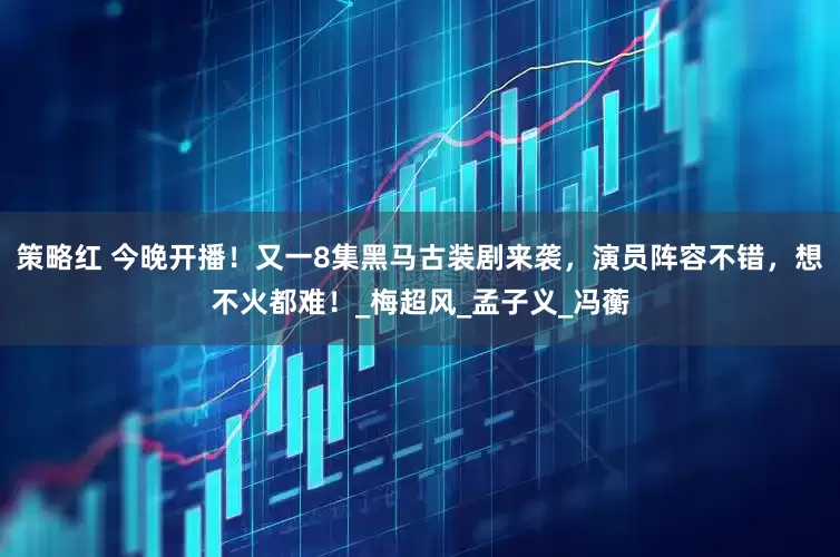 策略红 今晚开播！又一8集黑马古装剧来袭，演员阵容不错，想不火都难！_梅超风_孟子义_冯蘅