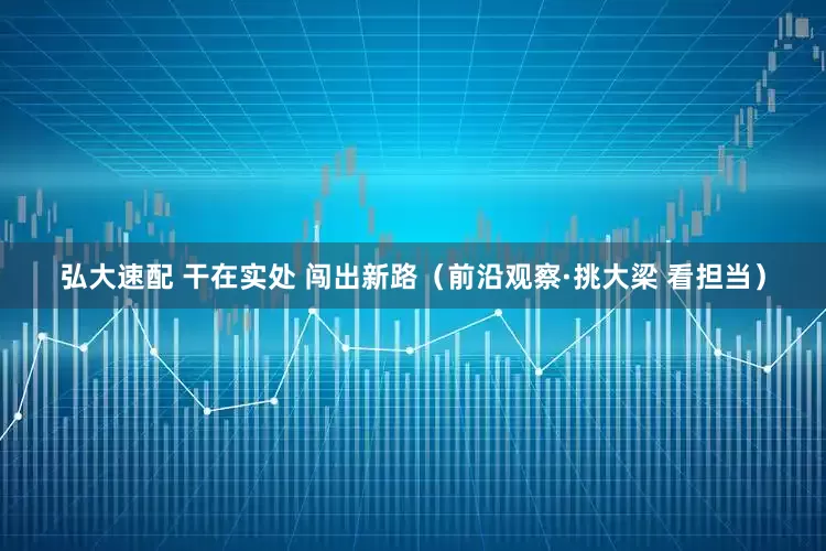 弘大速配 干在实处 闯出新路（前沿观察·挑大梁 看担当）