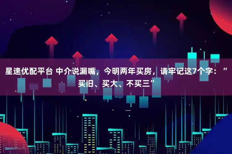星速优配平台 中介说漏嘴，今明两年买房，请牢记这7个字：“买旧、买大、不买三”