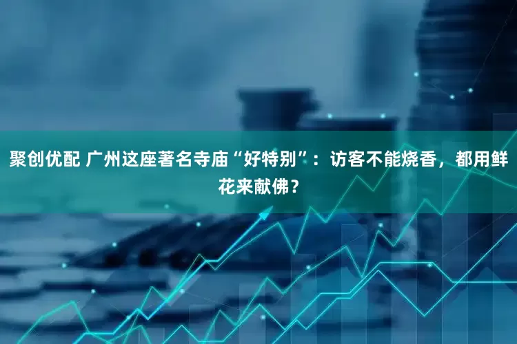 聚创优配 广州这座著名寺庙“好特别”：访客不能烧香，都用鲜花来献佛？