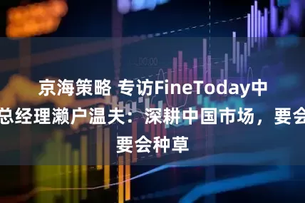 京海策略 专访FineToday中国区总经理濑户温夫：深耕中国市场，要会种草