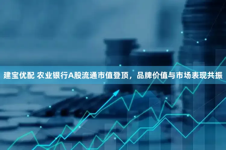 建宝优配 农业银行A股流通市值登顶，品牌价值与市场表现共振
