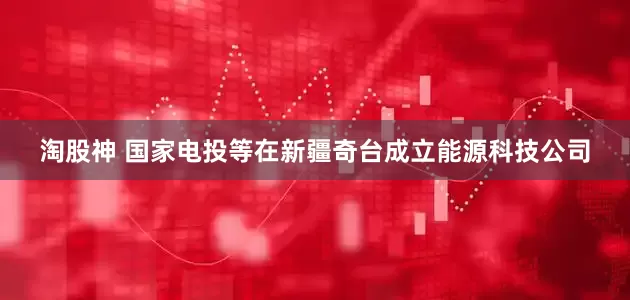 淘股神 国家电投等在新疆奇台成立能源科技公司