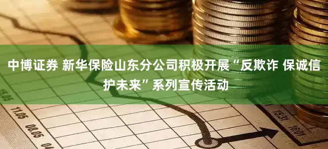 中博证券 新华保险山东分公司积极开展“反欺诈 保诚信 护未来”系列宣传活动