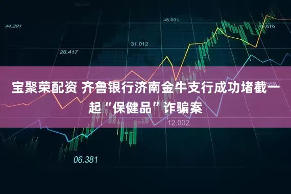 宝聚荣配资 齐鲁银行济南金牛支行成功堵截一起“保健品”诈骗案