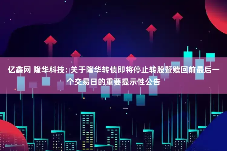 亿鑫网 隆华科技: 关于隆华转债即将停止转股暨赎回前最后一个交易日的重要提示性公告