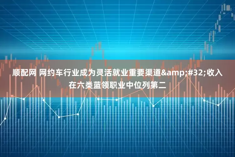顺配网 网约车行业成为灵活就业重要渠道&#32;收入在六类蓝领职业中位列第二