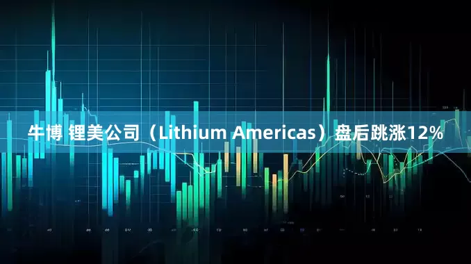牛博 锂美公司(Lithium Americas)盘后跳涨12%
