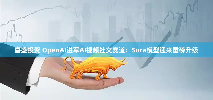 嘉盛投资 OpenAI进军AI视频社交赛道：Sora模型迎来重磅升级