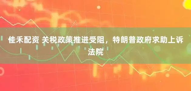 佳禾配资 关税政策推进受阻，特朗普政府求助上诉法院