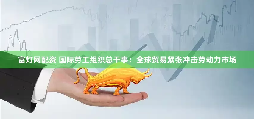 富灯网配资 国际劳工组织总干事：全球贸易紧张冲击劳动力市场